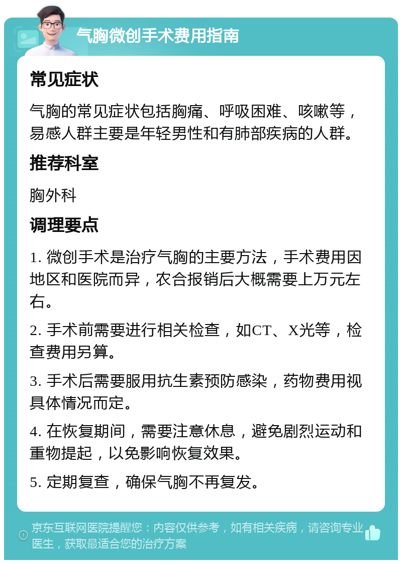 气胸微创手术费用指南 常见症状 气胸的常见症状包括胸痛、呼吸困难、咳嗽等，易感人群主要是年轻男性和有肺部疾病的人群。 推荐科室 胸外科 调理要点 1. 微创手术是治疗气胸的主要方法，手术费用因地区和医院而异，农合报销后大概需要上万元左右。 2. 手术前需要进行相关检查，如CT、X光等，检查费用另算。 3. 手术后需要服用抗生素预防感染，药物费用视具体情况而定。 4. 在恢复期间，需要注意休息，避免剧烈运动和重物提起，以免影响恢复效果。 5. 定期复查，确保气胸不再复发。