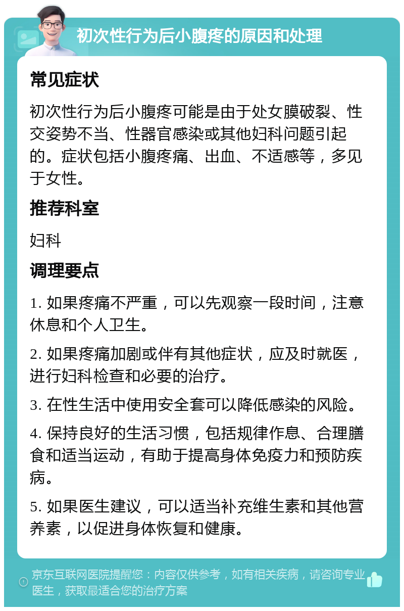 初次性行为后小腹疼的原因和处理 常见症状 初次性行为后小腹疼可能是由于处女膜破裂、性交姿势不当、性器官感染或其他妇科问题引起的。症状包括小腹疼痛、出血、不适感等，多见于女性。 推荐科室 妇科 调理要点 1. 如果疼痛不严重，可以先观察一段时间，注意休息和个人卫生。 2. 如果疼痛加剧或伴有其他症状，应及时就医，进行妇科检查和必要的治疗。 3. 在性生活中使用安全套可以降低感染的风险。 4. 保持良好的生活习惯，包括规律作息、合理膳食和适当运动，有助于提高身体免疫力和预防疾病。 5. 如果医生建议，可以适当补充维生素和其他营养素，以促进身体恢复和健康。