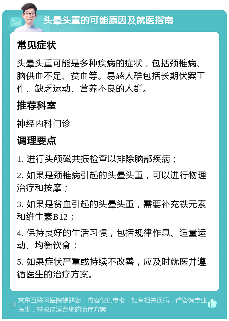 头晕头重的可能原因及就医指南 常见症状 头晕头重可能是多种疾病的症状，包括颈椎病、脑供血不足、贫血等。易感人群包括长期伏案工作、缺乏运动、营养不良的人群。 推荐科室 神经内科门诊 调理要点 1. 进行头颅磁共振检查以排除脑部疾病； 2. 如果是颈椎病引起的头晕头重，可以进行物理治疗和按摩； 3. 如果是贫血引起的头晕头重，需要补充铁元素和维生素B12； 4. 保持良好的生活习惯，包括规律作息、适量运动、均衡饮食； 5. 如果症状严重或持续不改善，应及时就医并遵循医生的治疗方案。