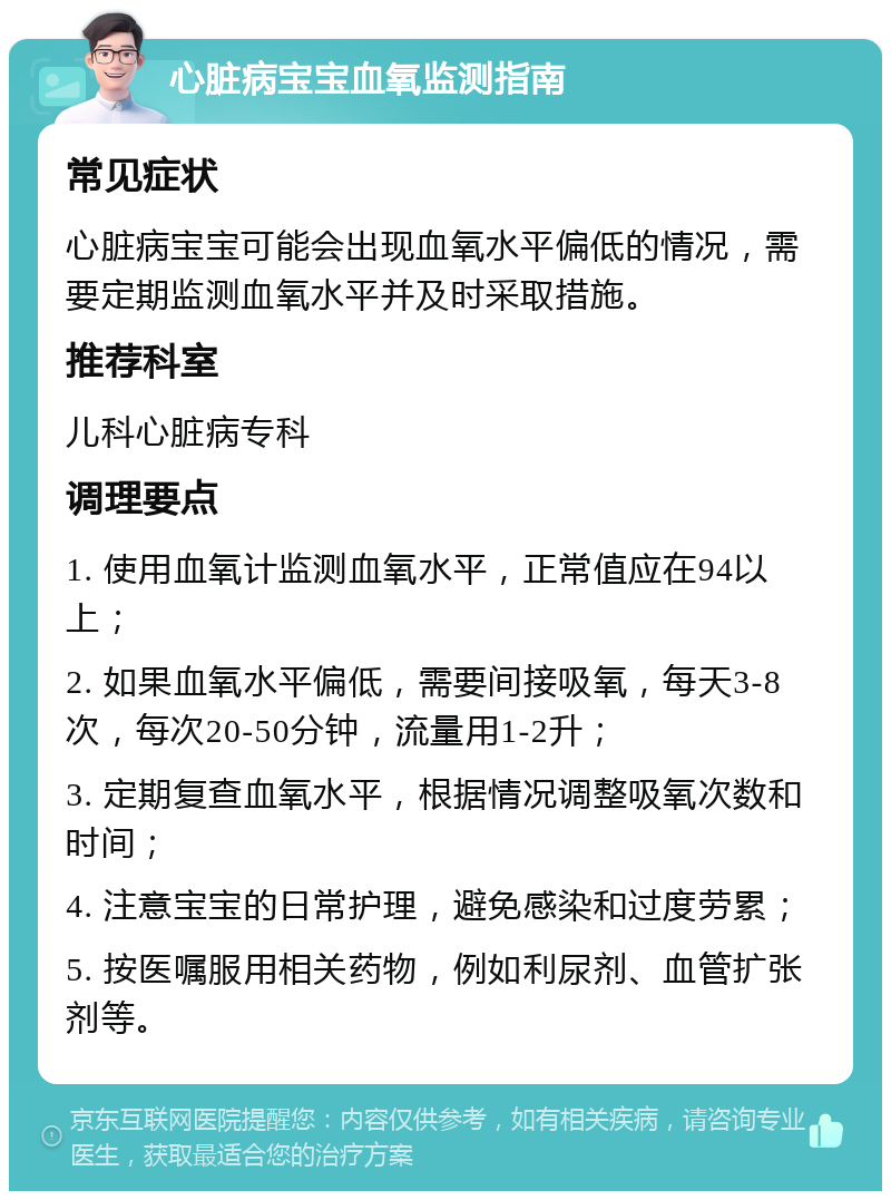 心脏病宝宝血氧监测指南 常见症状 心脏病宝宝可能会出现血氧水平偏低的情况，需要定期监测血氧水平并及时采取措施。 推荐科室 儿科心脏病专科 调理要点 1. 使用血氧计监测血氧水平，正常值应在94以上； 2. 如果血氧水平偏低，需要间接吸氧，每天3-8次，每次20-50分钟，流量用1-2升； 3. 定期复查血氧水平，根据情况调整吸氧次数和时间； 4. 注意宝宝的日常护理，避免感染和过度劳累； 5. 按医嘱服用相关药物，例如利尿剂、血管扩张剂等。