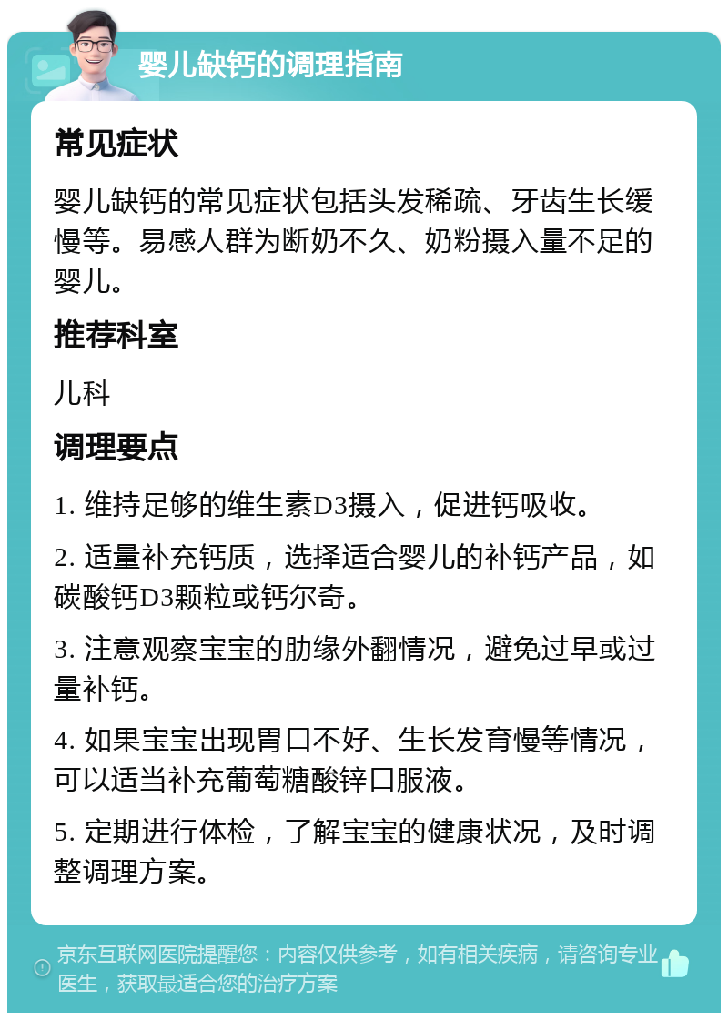 婴儿缺钙的调理指南 常见症状 婴儿缺钙的常见症状包括头发稀疏、牙齿生长缓慢等。易感人群为断奶不久、奶粉摄入量不足的婴儿。 推荐科室 儿科 调理要点 1. 维持足够的维生素D3摄入，促进钙吸收。 2. 适量补充钙质，选择适合婴儿的补钙产品，如碳酸钙D3颗粒或钙尔奇。 3. 注意观察宝宝的肋缘外翻情况，避免过早或过量补钙。 4. 如果宝宝出现胃口不好、生长发育慢等情况，可以适当补充葡萄糖酸锌口服液。 5. 定期进行体检，了解宝宝的健康状况，及时调整调理方案。