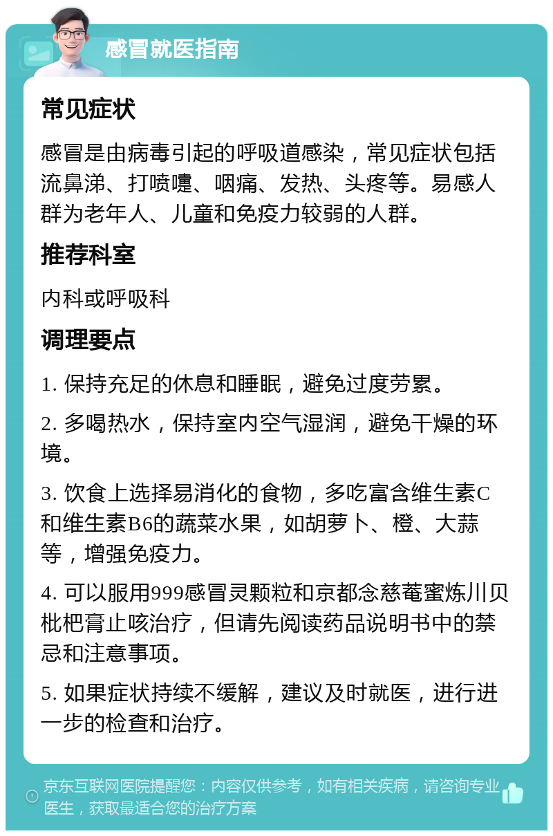 感冒就医指南 常见症状 感冒是由病毒引起的呼吸道感染，常见症状包括流鼻涕、打喷嚏、咽痛、发热、头疼等。易感人群为老年人、儿童和免疫力较弱的人群。 推荐科室 内科或呼吸科 调理要点 1. 保持充足的休息和睡眠，避免过度劳累。 2. 多喝热水，保持室内空气湿润，避免干燥的环境。 3. 饮食上选择易消化的食物，多吃富含维生素C和维生素B6的蔬菜水果，如胡萝卜、橙、大蒜等，增强免疫力。 4. 可以服用999感冒灵颗粒和京都念慈菴蜜炼川贝枇杷膏止咳治疗，但请先阅读药品说明书中的禁忌和注意事项。 5. 如果症状持续不缓解，建议及时就医，进行进一步的检查和治疗。