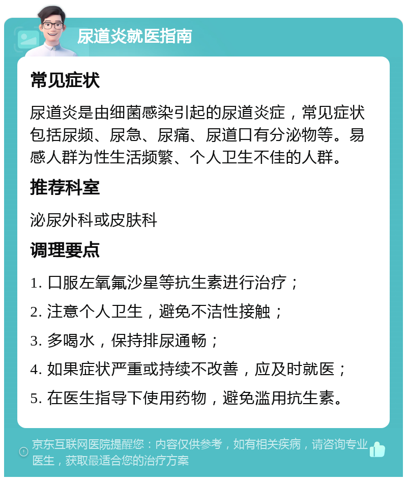 尿道炎就医指南 常见症状 尿道炎是由细菌感染引起的尿道炎症，常见症状包括尿频、尿急、尿痛、尿道口有分泌物等。易感人群为性生活频繁、个人卫生不佳的人群。 推荐科室 泌尿外科或皮肤科 调理要点 1. 口服左氧氟沙星等抗生素进行治疗； 2. 注意个人卫生，避免不洁性接触； 3. 多喝水，保持排尿通畅； 4. 如果症状严重或持续不改善，应及时就医； 5. 在医生指导下使用药物，避免滥用抗生素。