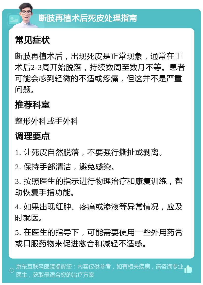 断肢再植术后死皮处理指南 常见症状 断肢再植术后，出现死皮是正常现象，通常在手术后2-3周开始脱落，持续数周至数月不等。患者可能会感到轻微的不适或疼痛，但这并不是严重问题。 推荐科室 整形外科或手外科 调理要点 1. 让死皮自然脱落，不要强行撕扯或剥离。 2. 保持手部清洁，避免感染。 3. 按照医生的指示进行物理治疗和康复训练，帮助恢复手指功能。 4. 如果出现红肿、疼痛或渗液等异常情况，应及时就医。 5. 在医生的指导下，可能需要使用一些外用药膏或口服药物来促进愈合和减轻不适感。