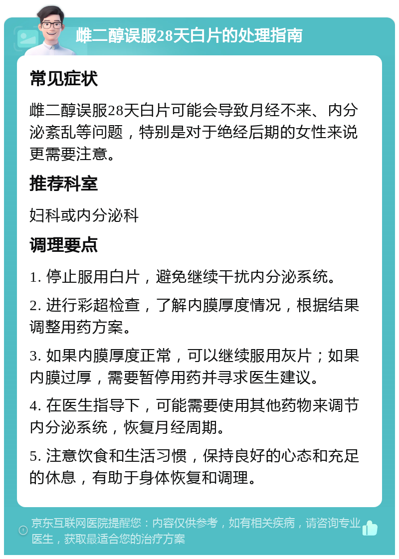 雌二醇误服28天白片的处理指南 常见症状 雌二醇误服28天白片可能会导致月经不来、内分泌紊乱等问题，特别是对于绝经后期的女性来说更需要注意。 推荐科室 妇科或内分泌科 调理要点 1. 停止服用白片，避免继续干扰内分泌系统。 2. 进行彩超检查，了解内膜厚度情况，根据结果调整用药方案。 3. 如果内膜厚度正常，可以继续服用灰片；如果内膜过厚，需要暂停用药并寻求医生建议。 4. 在医生指导下，可能需要使用其他药物来调节内分泌系统，恢复月经周期。 5. 注意饮食和生活习惯，保持良好的心态和充足的休息，有助于身体恢复和调理。