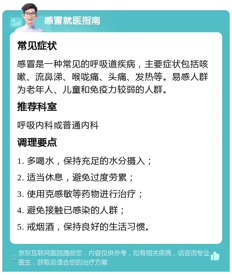 感冒就医指南 常见症状 感冒是一种常见的呼吸道疾病，主要症状包括咳嗽、流鼻涕、喉咙痛、头痛、发热等。易感人群为老年人、儿童和免疫力较弱的人群。 推荐科室 呼吸内科或普通内科 调理要点 1. 多喝水，保持充足的水分摄入； 2. 适当休息，避免过度劳累； 3. 使用克感敏等药物进行治疗； 4. 避免接触已感染的人群； 5. 戒烟酒，保持良好的生活习惯。