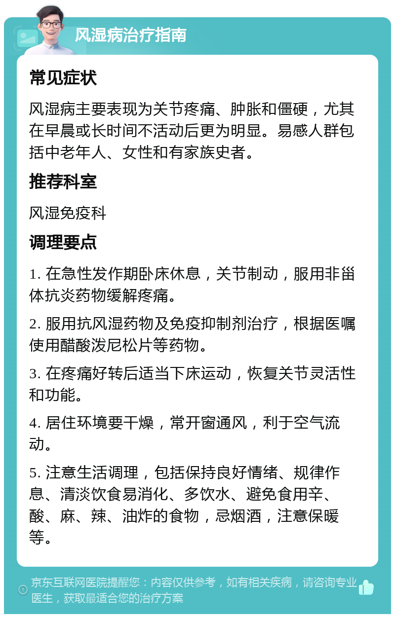 风湿病治疗指南 常见症状 风湿病主要表现为关节疼痛、肿胀和僵硬，尤其在早晨或长时间不活动后更为明显。易感人群包括中老年人、女性和有家族史者。 推荐科室 风湿免疫科 调理要点 1. 在急性发作期卧床休息，关节制动，服用非甾体抗炎药物缓解疼痛。 2. 服用抗风湿药物及免疫抑制剂治疗，根据医嘱使用醋酸泼尼松片等药物。 3. 在疼痛好转后适当下床运动，恢复关节灵活性和功能。 4. 居住环境要干燥，常开窗通风，利于空气流动。 5. 注意生活调理，包括保持良好情绪、规律作息、清淡饮食易消化、多饮水、避免食用辛、酸、麻、辣、油炸的食物，忌烟酒，注意保暖等。