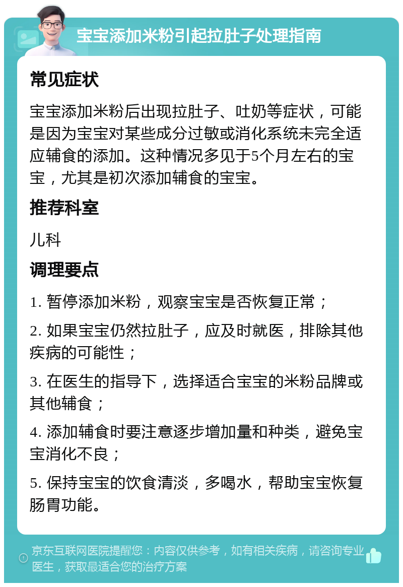 宝宝添加米粉引起拉肚子处理指南 常见症状 宝宝添加米粉后出现拉肚子、吐奶等症状，可能是因为宝宝对某些成分过敏或消化系统未完全适应辅食的添加。这种情况多见于5个月左右的宝宝，尤其是初次添加辅食的宝宝。 推荐科室 儿科 调理要点 1. 暂停添加米粉，观察宝宝是否恢复正常； 2. 如果宝宝仍然拉肚子，应及时就医，排除其他疾病的可能性； 3. 在医生的指导下，选择适合宝宝的米粉品牌或其他辅食； 4. 添加辅食时要注意逐步增加量和种类，避免宝宝消化不良； 5. 保持宝宝的饮食清淡，多喝水，帮助宝宝恢复肠胃功能。