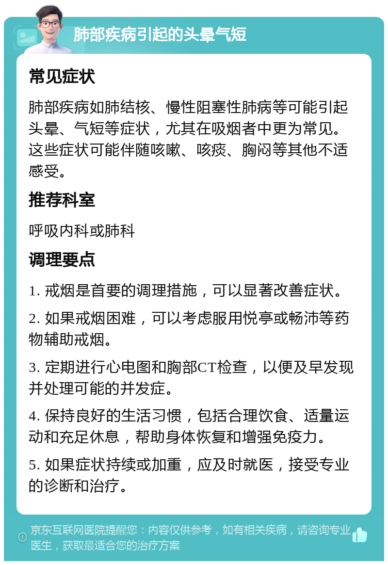 肺部疾病引起的头晕气短 常见症状 肺部疾病如肺结核、慢性阻塞性肺病等可能引起头晕、气短等症状，尤其在吸烟者中更为常见。这些症状可能伴随咳嗽、咳痰、胸闷等其他不适感受。 推荐科室 呼吸内科或肺科 调理要点 1. 戒烟是首要的调理措施，可以显著改善症状。 2. 如果戒烟困难，可以考虑服用悦亭或畅沛等药物辅助戒烟。 3. 定期进行心电图和胸部CT检查，以便及早发现并处理可能的并发症。 4. 保持良好的生活习惯，包括合理饮食、适量运动和充足休息，帮助身体恢复和增强免疫力。 5. 如果症状持续或加重，应及时就医，接受专业的诊断和治疗。