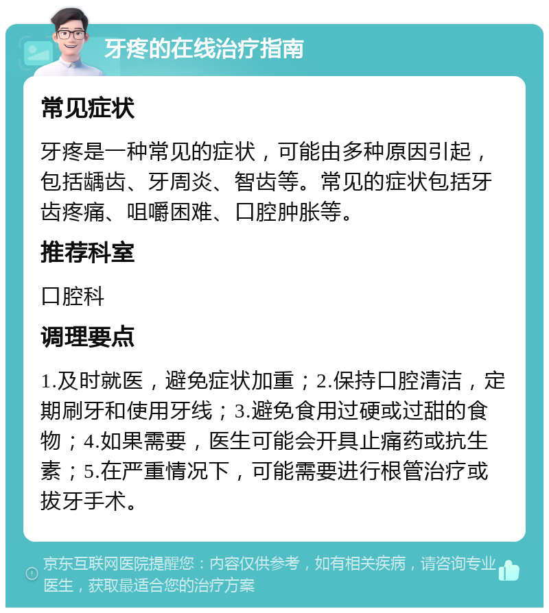 牙疼的在线治疗指南 常见症状 牙疼是一种常见的症状，可能由多种原因引起，包括龋齿、牙周炎、智齿等。常见的症状包括牙齿疼痛、咀嚼困难、口腔肿胀等。 推荐科室 口腔科 调理要点 1.及时就医，避免症状加重；2.保持口腔清洁，定期刷牙和使用牙线；3.避免食用过硬或过甜的食物；4.如果需要，医生可能会开具止痛药或抗生素；5.在严重情况下，可能需要进行根管治疗或拔牙手术。