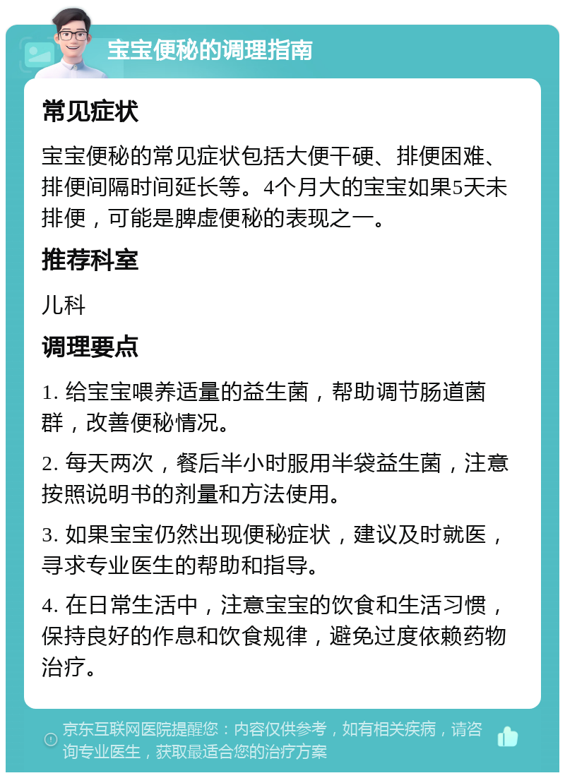 宝宝便秘的调理指南 常见症状 宝宝便秘的常见症状包括大便干硬、排便困难、排便间隔时间延长等。4个月大的宝宝如果5天未排便，可能是脾虚便秘的表现之一。 推荐科室 儿科 调理要点 1. 给宝宝喂养适量的益生菌，帮助调节肠道菌群，改善便秘情况。 2. 每天两次，餐后半小时服用半袋益生菌，注意按照说明书的剂量和方法使用。 3. 如果宝宝仍然出现便秘症状，建议及时就医，寻求专业医生的帮助和指导。 4. 在日常生活中，注意宝宝的饮食和生活习惯，保持良好的作息和饮食规律，避免过度依赖药物治疗。