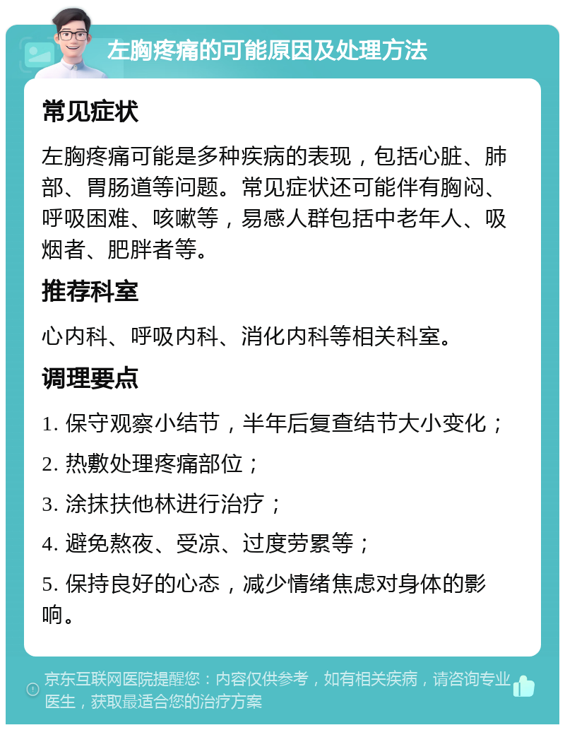 左胸疼痛的可能原因及处理方法 常见症状 左胸疼痛可能是多种疾病的表现，包括心脏、肺部、胃肠道等问题。常见症状还可能伴有胸闷、呼吸困难、咳嗽等，易感人群包括中老年人、吸烟者、肥胖者等。 推荐科室 心内科、呼吸内科、消化内科等相关科室。 调理要点 1. 保守观察小结节，半年后复查结节大小变化； 2. 热敷处理疼痛部位； 3. 涂抹扶他林进行治疗； 4. 避免熬夜、受凉、过度劳累等； 5. 保持良好的心态，减少情绪焦虑对身体的影响。