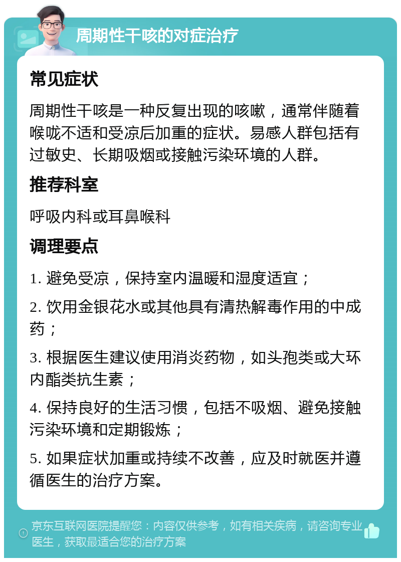 周期性干咳的对症治疗 常见症状 周期性干咳是一种反复出现的咳嗽，通常伴随着喉咙不适和受凉后加重的症状。易感人群包括有过敏史、长期吸烟或接触污染环境的人群。 推荐科室 呼吸内科或耳鼻喉科 调理要点 1. 避免受凉，保持室内温暖和湿度适宜； 2. 饮用金银花水或其他具有清热解毒作用的中成药； 3. 根据医生建议使用消炎药物，如头孢类或大环内酯类抗生素； 4. 保持良好的生活习惯，包括不吸烟、避免接触污染环境和定期锻炼； 5. 如果症状加重或持续不改善，应及时就医并遵循医生的治疗方案。