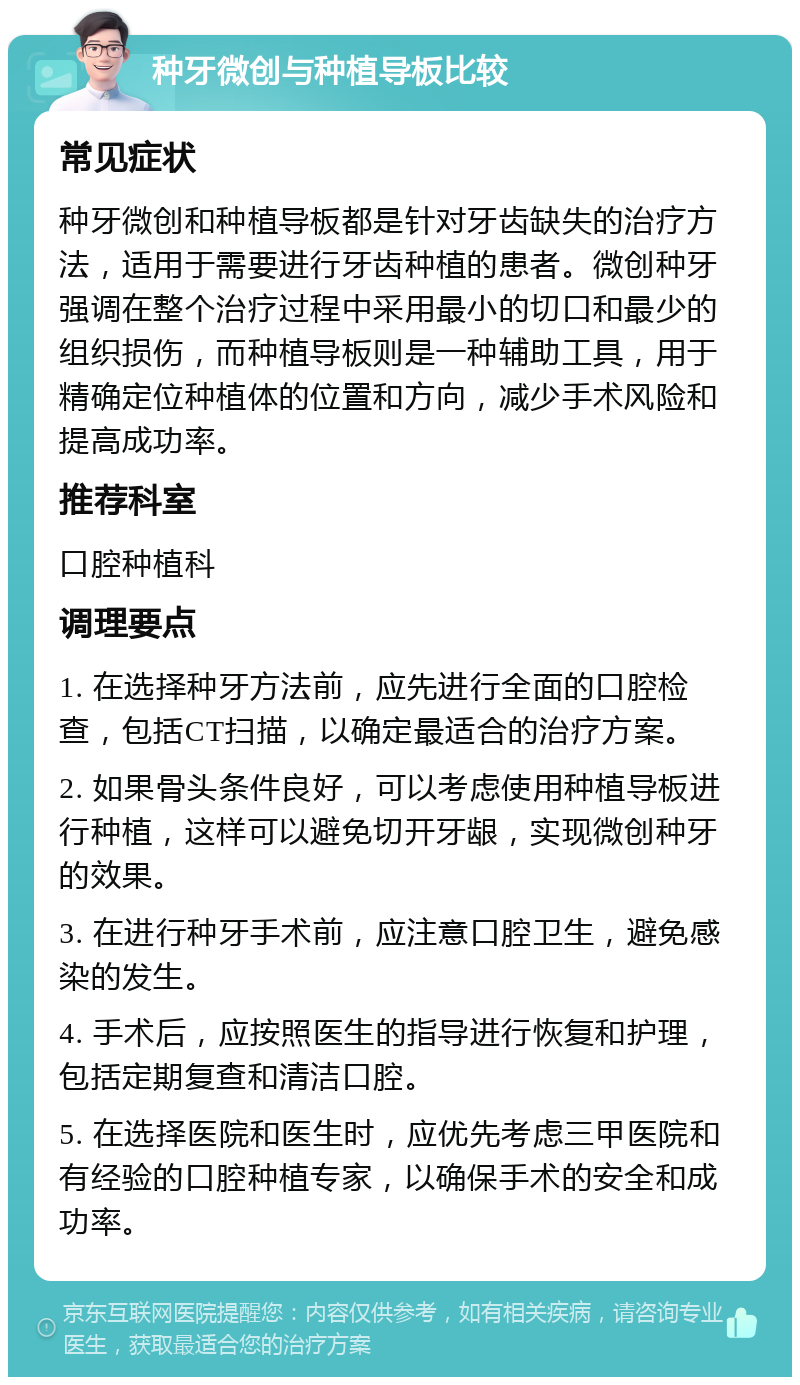 种牙微创与种植导板比较 常见症状 种牙微创和种植导板都是针对牙齿缺失的治疗方法，适用于需要进行牙齿种植的患者。微创种牙强调在整个治疗过程中采用最小的切口和最少的组织损伤，而种植导板则是一种辅助工具，用于精确定位种植体的位置和方向，减少手术风险和提高成功率。 推荐科室 口腔种植科 调理要点 1. 在选择种牙方法前，应先进行全面的口腔检查，包括CT扫描，以确定最适合的治疗方案。 2. 如果骨头条件良好，可以考虑使用种植导板进行种植，这样可以避免切开牙龈，实现微创种牙的效果。 3. 在进行种牙手术前，应注意口腔卫生，避免感染的发生。 4. 手术后，应按照医生的指导进行恢复和护理，包括定期复查和清洁口腔。 5. 在选择医院和医生时，应优先考虑三甲医院和有经验的口腔种植专家，以确保手术的安全和成功率。