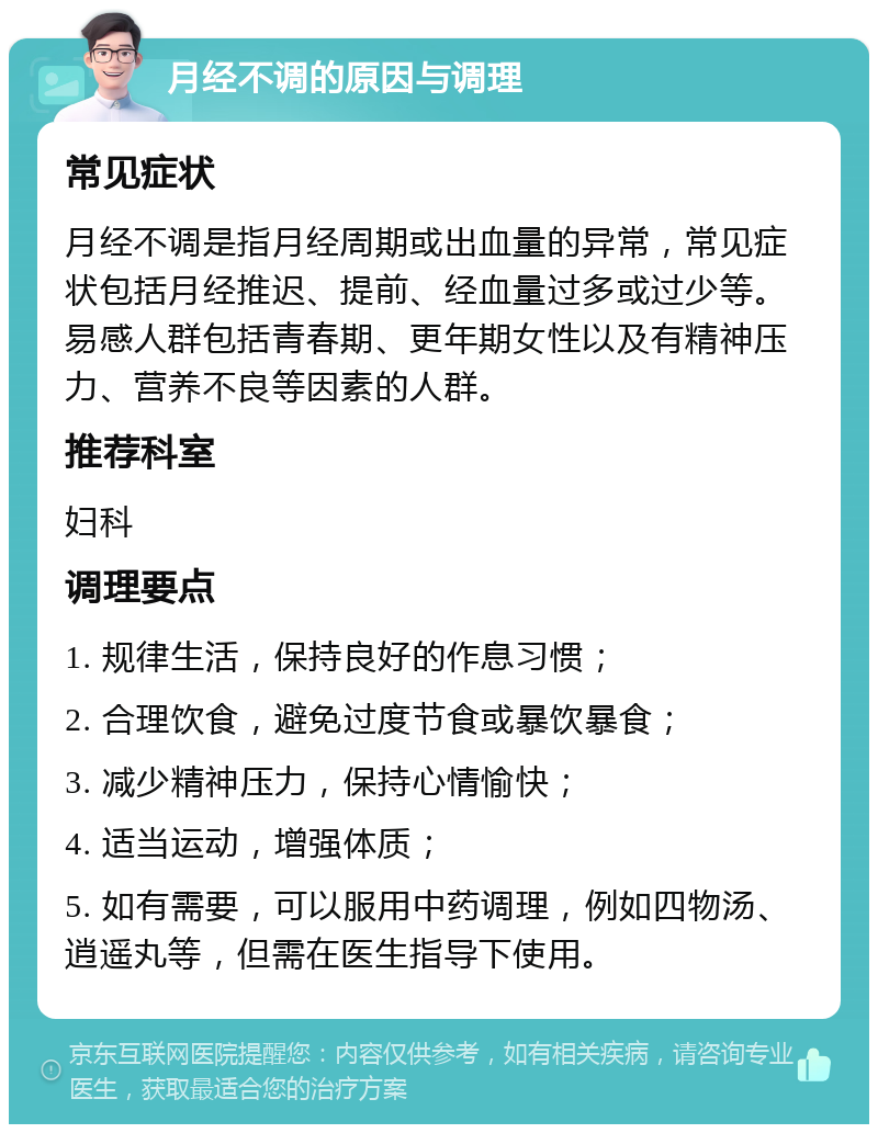 月经不调的原因与调理 常见症状 月经不调是指月经周期或出血量的异常，常见症状包括月经推迟、提前、经血量过多或过少等。易感人群包括青春期、更年期女性以及有精神压力、营养不良等因素的人群。 推荐科室 妇科 调理要点 1. 规律生活，保持良好的作息习惯； 2. 合理饮食，避免过度节食或暴饮暴食； 3. 减少精神压力，保持心情愉快； 4. 适当运动，增强体质； 5. 如有需要，可以服用中药调理，例如四物汤、逍遥丸等，但需在医生指导下使用。