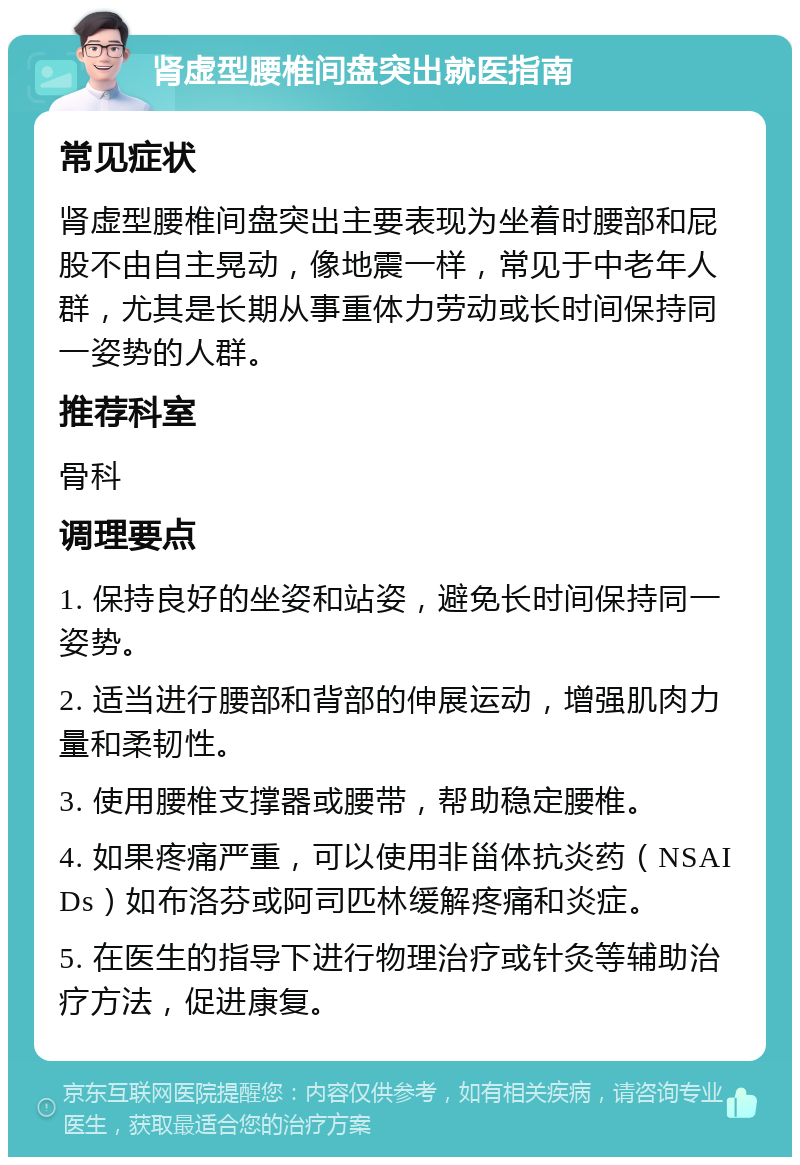 肾虚型腰椎间盘突出就医指南 常见症状 肾虚型腰椎间盘突出主要表现为坐着时腰部和屁股不由自主晃动，像地震一样，常见于中老年人群，尤其是长期从事重体力劳动或长时间保持同一姿势的人群。 推荐科室 骨科 调理要点 1. 保持良好的坐姿和站姿，避免长时间保持同一姿势。 2. 适当进行腰部和背部的伸展运动，增强肌肉力量和柔韧性。 3. 使用腰椎支撑器或腰带，帮助稳定腰椎。 4. 如果疼痛严重，可以使用非甾体抗炎药（NSAIDs）如布洛芬或阿司匹林缓解疼痛和炎症。 5. 在医生的指导下进行物理治疗或针灸等辅助治疗方法，促进康复。