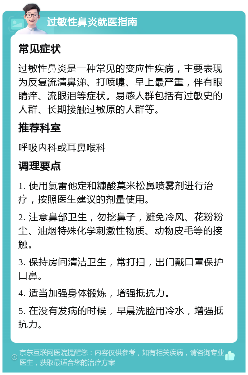 过敏性鼻炎就医指南 常见症状 过敏性鼻炎是一种常见的变应性疾病，主要表现为反复流清鼻涕、打喷嚏、早上最严重，伴有眼睛痒、流眼泪等症状。易感人群包括有过敏史的人群、长期接触过敏原的人群等。 推荐科室 呼吸内科或耳鼻喉科 调理要点 1. 使用氯雷他定和糠酸莫米松鼻喷雾剂进行治疗，按照医生建议的剂量使用。 2. 注意鼻部卫生，勿挖鼻子，避免冷风、花粉粉尘、油烟特殊化学刺激性物质、动物皮毛等的接触。 3. 保持房间清洁卫生，常打扫，出门戴口罩保护口鼻。 4. 适当加强身体锻炼，增强抵抗力。 5. 在没有发病的时候，早晨洗脸用冷水，增强抵抗力。