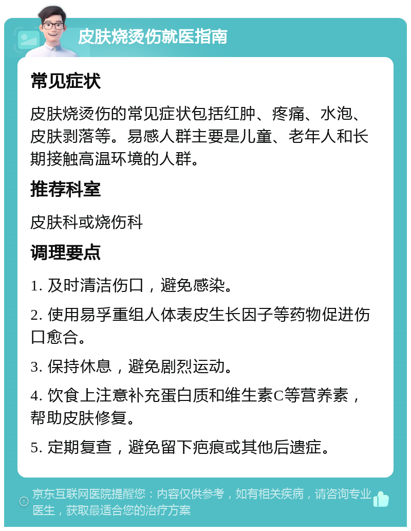 皮肤烧烫伤就医指南 常见症状 皮肤烧烫伤的常见症状包括红肿、疼痛、水泡、皮肤剥落等。易感人群主要是儿童、老年人和长期接触高温环境的人群。 推荐科室 皮肤科或烧伤科 调理要点 1. 及时清洁伤口，避免感染。 2. 使用易孚重组人体表皮生长因子等药物促进伤口愈合。 3. 保持休息，避免剧烈运动。 4. 饮食上注意补充蛋白质和维生素C等营养素，帮助皮肤修复。 5. 定期复查，避免留下疤痕或其他后遗症。