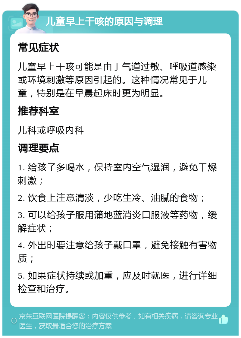 儿童早上干咳的原因与调理 常见症状 儿童早上干咳可能是由于气道过敏、呼吸道感染或环境刺激等原因引起的。这种情况常见于儿童，特别是在早晨起床时更为明显。 推荐科室 儿科或呼吸内科 调理要点 1. 给孩子多喝水，保持室内空气湿润，避免干燥刺激； 2. 饮食上注意清淡，少吃生冷、油腻的食物； 3. 可以给孩子服用蒲地蓝消炎口服液等药物，缓解症状； 4. 外出时要注意给孩子戴口罩，避免接触有害物质； 5. 如果症状持续或加重，应及时就医，进行详细检查和治疗。