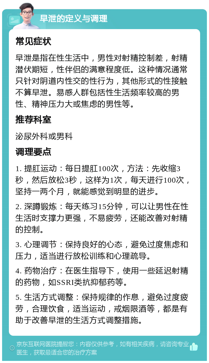 早泄的定义与调理 常见症状 早泄是指在性生活中，男性对射精控制差，射精潜伏期短，性伴侣的满意程度低。这种情况通常只针对阴道内性交的性行为，其他形式的性接触不算早泄。易感人群包括性生活频率较高的男性、精神压力大或焦虑的男性等。 推荐科室 泌尿外科或男科 调理要点 1. 提肛运动：每日提肛100次，方法：先收缩3秒，然后放松3秒，这样为1次，每天进行100次，坚持一两个月，就能感觉到明显的进步。 2. 深蹲锻炼：每天练习15分钟，可以让男性在性生活时支撑力更强，不易疲劳，还能改善对射精的控制。 3. 心理调节：保持良好的心态，避免过度焦虑和压力，适当进行放松训练和心理疏导。 4. 药物治疗：在医生指导下，使用一些延迟射精的药物，如SSRI类抗抑郁药等。 5. 生活方式调整：保持规律的作息，避免过度疲劳，合理饮食，适当运动，戒烟限酒等，都是有助于改善早泄的生活方式调整措施。