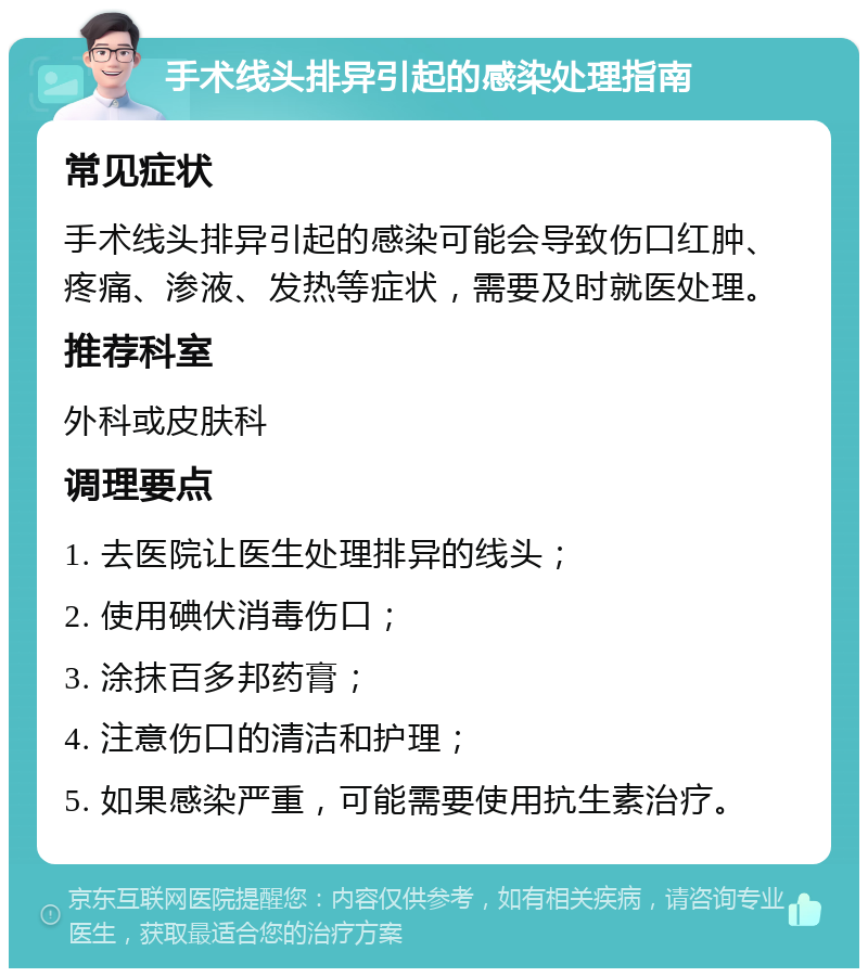 手术线头排异引起的感染处理指南 常见症状 手术线头排异引起的感染可能会导致伤口红肿、疼痛、渗液、发热等症状，需要及时就医处理。 推荐科室 外科或皮肤科 调理要点 1. 去医院让医生处理排异的线头； 2. 使用碘伏消毒伤口； 3. 涂抹百多邦药膏； 4. 注意伤口的清洁和护理； 5. 如果感染严重，可能需要使用抗生素治疗。