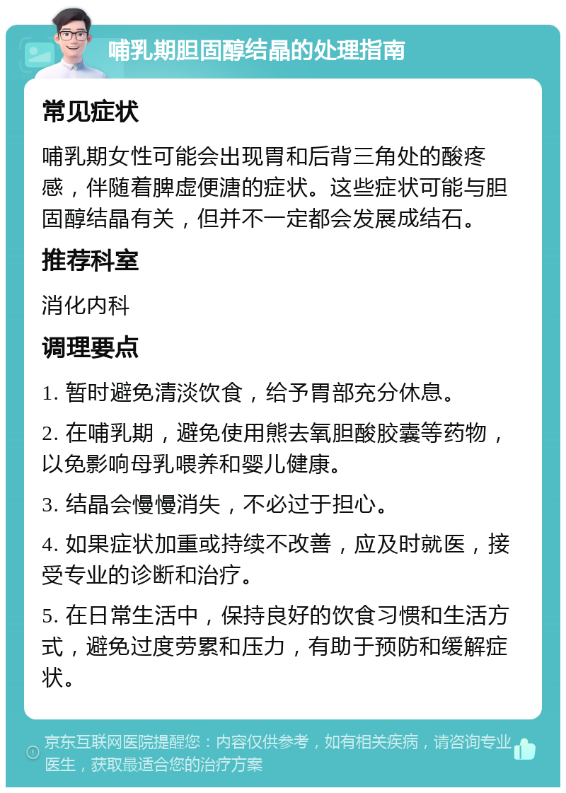 哺乳期胆固醇结晶的处理指南 常见症状 哺乳期女性可能会出现胃和后背三角处的酸疼感，伴随着脾虚便溏的症状。这些症状可能与胆固醇结晶有关，但并不一定都会发展成结石。 推荐科室 消化内科 调理要点 1. 暂时避免清淡饮食，给予胃部充分休息。 2. 在哺乳期，避免使用熊去氧胆酸胶囊等药物，以免影响母乳喂养和婴儿健康。 3. 结晶会慢慢消失，不必过于担心。 4. 如果症状加重或持续不改善，应及时就医，接受专业的诊断和治疗。 5. 在日常生活中，保持良好的饮食习惯和生活方式，避免过度劳累和压力，有助于预防和缓解症状。