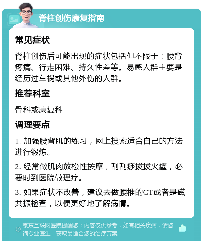 脊柱创伤康复指南 常见症状 脊柱创伤后可能出现的症状包括但不限于：腰背疼痛、行走困难、持久性差等。易感人群主要是经历过车祸或其他外伤的人群。 推荐科室 骨科或康复科 调理要点 1. 加强腰背肌的练习，网上搜索适合自己的方法进行锻炼。 2. 经常做肌肉放松性按摩，刮刮痧拔拔火罐，必要时到医院做理疗。 3. 如果症状不改善，建议去做腰椎的CT或者是磁共振检查，以便更好地了解病情。