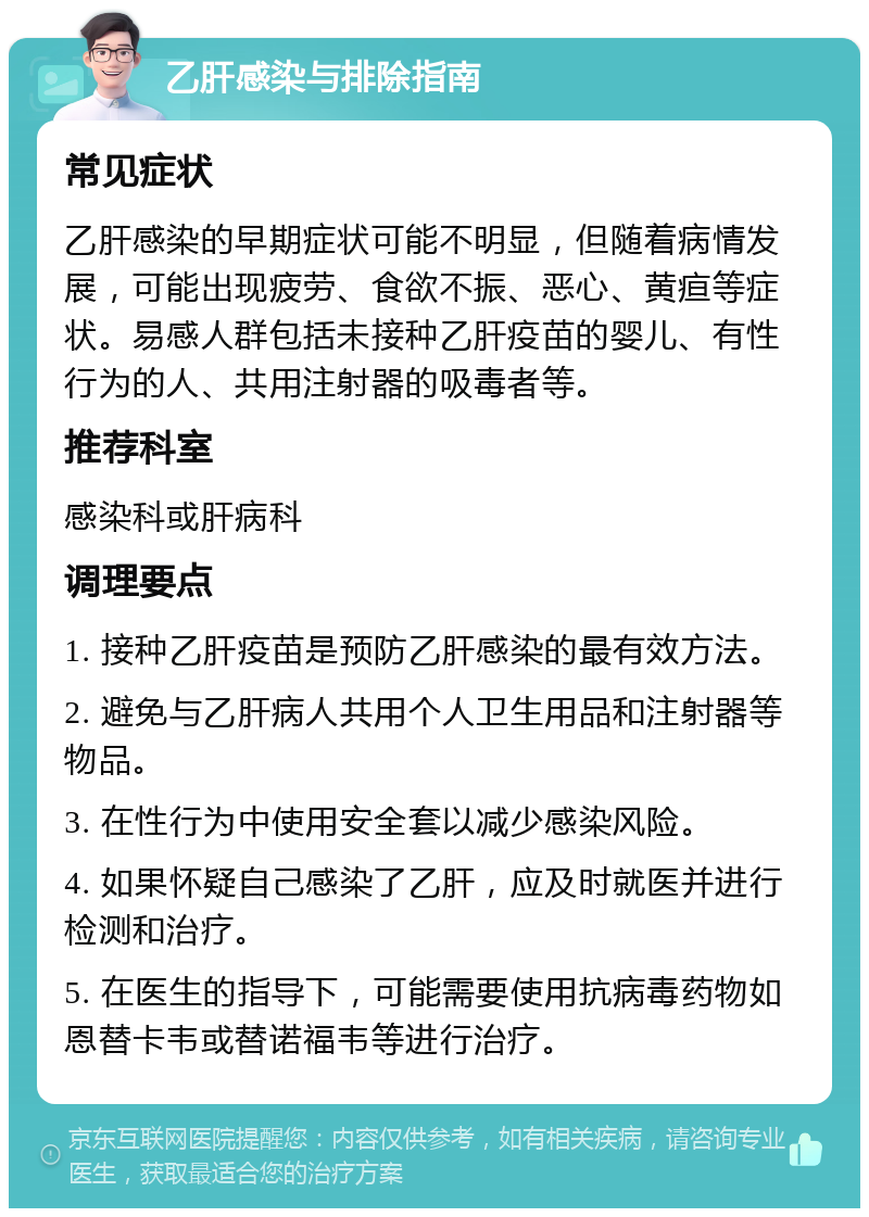 乙肝感染与排除指南 常见症状 乙肝感染的早期症状可能不明显，但随着病情发展，可能出现疲劳、食欲不振、恶心、黄疸等症状。易感人群包括未接种乙肝疫苗的婴儿、有性行为的人、共用注射器的吸毒者等。 推荐科室 感染科或肝病科 调理要点 1. 接种乙肝疫苗是预防乙肝感染的最有效方法。 2. 避免与乙肝病人共用个人卫生用品和注射器等物品。 3. 在性行为中使用安全套以减少感染风险。 4. 如果怀疑自己感染了乙肝，应及时就医并进行检测和治疗。 5. 在医生的指导下，可能需要使用抗病毒药物如恩替卡韦或替诺福韦等进行治疗。