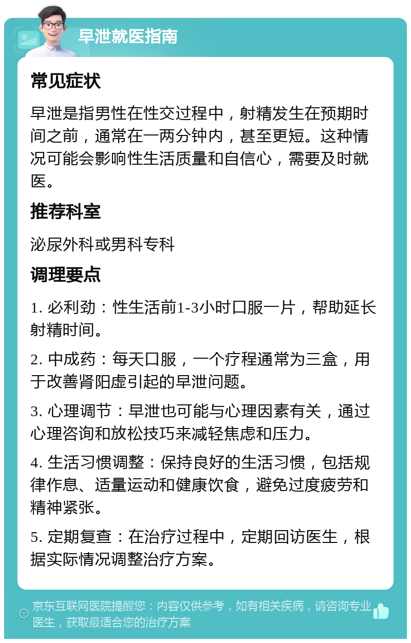 早泄就医指南 常见症状 早泄是指男性在性交过程中，射精发生在预期时间之前，通常在一两分钟内，甚至更短。这种情况可能会影响性生活质量和自信心，需要及时就医。 推荐科室 泌尿外科或男科专科 调理要点 1. 必利劲：性生活前1-3小时口服一片，帮助延长射精时间。 2. 中成药：每天口服，一个疗程通常为三盒，用于改善肾阳虚引起的早泄问题。 3. 心理调节：早泄也可能与心理因素有关，通过心理咨询和放松技巧来减轻焦虑和压力。 4. 生活习惯调整：保持良好的生活习惯，包括规律作息、适量运动和健康饮食，避免过度疲劳和精神紧张。 5. 定期复查：在治疗过程中，定期回访医生，根据实际情况调整治疗方案。