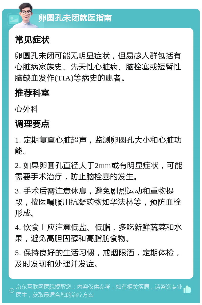 卵圆孔未闭就医指南 常见症状 卵圆孔未闭可能无明显症状，但易感人群包括有心脏病家族史、先天性心脏病、脑栓塞或短暂性脑缺血发作(TIA)等病史的患者。 推荐科室 心外科 调理要点 1. 定期复查心脏超声，监测卵圆孔大小和心脏功能。 2. 如果卵圆孔直径大于2mm或有明显症状，可能需要手术治疗，防止脑栓塞的发生。 3. 手术后需注意休息，避免剧烈运动和重物提取，按医嘱服用抗凝药物如华法林等，预防血栓形成。 4. 饮食上应注意低盐、低脂，多吃新鲜蔬菜和水果，避免高胆固醇和高脂肪食物。 5. 保持良好的生活习惯，戒烟限酒，定期体检，及时发现和处理并发症。