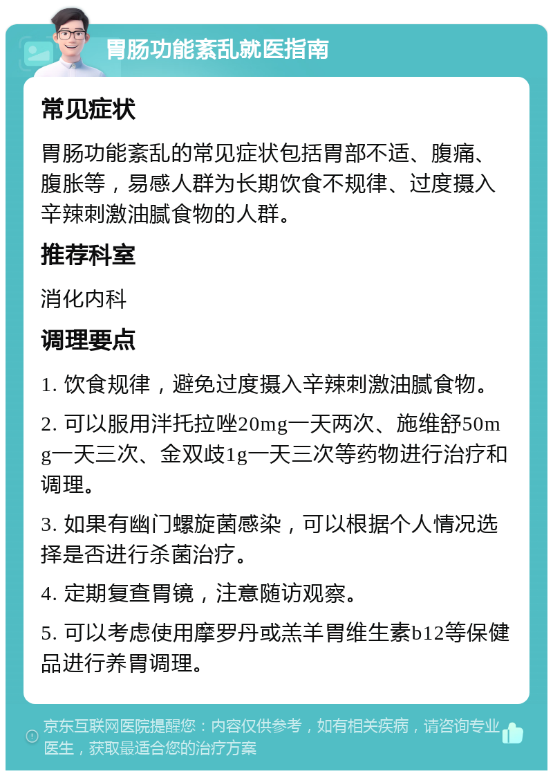 胃肠功能紊乱就医指南 常见症状 胃肠功能紊乱的常见症状包括胃部不适、腹痛、腹胀等，易感人群为长期饮食不规律、过度摄入辛辣刺激油腻食物的人群。 推荐科室 消化内科 调理要点 1. 饮食规律，避免过度摄入辛辣刺激油腻食物。 2. 可以服用泮托拉唑20mg一天两次、施维舒50mg一天三次、金双歧1g一天三次等药物进行治疗和调理。 3. 如果有幽门螺旋菌感染，可以根据个人情况选择是否进行杀菌治疗。 4. 定期复查胃镜，注意随访观察。 5. 可以考虑使用摩罗丹或羔羊胃维生素b12等保健品进行养胃调理。