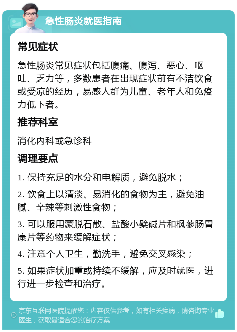 急性肠炎就医指南 常见症状 急性肠炎常见症状包括腹痛、腹泻、恶心、呕吐、乏力等，多数患者在出现症状前有不洁饮食或受凉的经历，易感人群为儿童、老年人和免疫力低下者。 推荐科室 消化内科或急诊科 调理要点 1. 保持充足的水分和电解质，避免脱水； 2. 饮食上以清淡、易消化的食物为主，避免油腻、辛辣等刺激性食物； 3. 可以服用蒙脱石散、盐酸小檗碱片和枫蓼肠胃康片等药物来缓解症状； 4. 注意个人卫生，勤洗手，避免交叉感染； 5. 如果症状加重或持续不缓解，应及时就医，进行进一步检查和治疗。