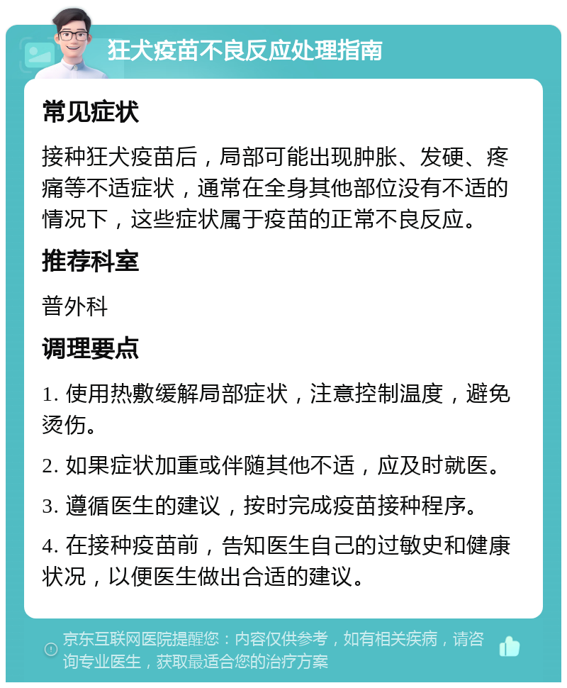 狂犬疫苗不良反应处理指南 常见症状 接种狂犬疫苗后，局部可能出现肿胀、发硬、疼痛等不适症状，通常在全身其他部位没有不适的情况下，这些症状属于疫苗的正常不良反应。 推荐科室 普外科 调理要点 1. 使用热敷缓解局部症状，注意控制温度，避免烫伤。 2. 如果症状加重或伴随其他不适，应及时就医。 3. 遵循医生的建议，按时完成疫苗接种程序。 4. 在接种疫苗前，告知医生自己的过敏史和健康状况，以便医生做出合适的建议。