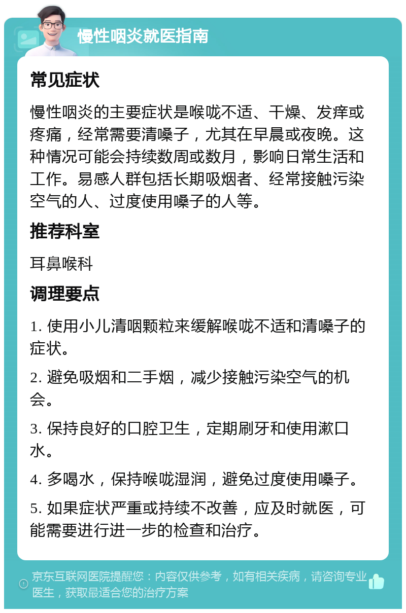 慢性咽炎就医指南 常见症状 慢性咽炎的主要症状是喉咙不适、干燥、发痒或疼痛，经常需要清嗓子，尤其在早晨或夜晚。这种情况可能会持续数周或数月，影响日常生活和工作。易感人群包括长期吸烟者、经常接触污染空气的人、过度使用嗓子的人等。 推荐科室 耳鼻喉科 调理要点 1. 使用小儿清咽颗粒来缓解喉咙不适和清嗓子的症状。 2. 避免吸烟和二手烟，减少接触污染空气的机会。 3. 保持良好的口腔卫生，定期刷牙和使用漱口水。 4. 多喝水，保持喉咙湿润，避免过度使用嗓子。 5. 如果症状严重或持续不改善，应及时就医，可能需要进行进一步的检查和治疗。