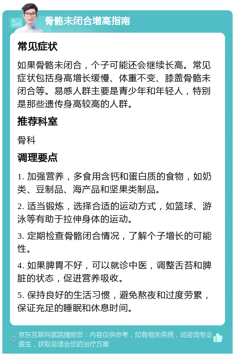 骨骼未闭合增高指南 常见症状 如果骨骼未闭合，个子可能还会继续长高。常见症状包括身高增长缓慢、体重不变、膝盖骨骼未闭合等。易感人群主要是青少年和年轻人，特别是那些遗传身高较高的人群。 推荐科室 骨科 调理要点 1. 加强营养，多食用含钙和蛋白质的食物，如奶类、豆制品、海产品和坚果类制品。 2. 适当锻炼，选择合适的运动方式，如篮球、游泳等有助于拉伸身体的运动。 3. 定期检查骨骼闭合情况，了解个子增长的可能性。 4. 如果脾胃不好，可以就诊中医，调整舌苔和脾脏的状态，促进营养吸收。 5. 保持良好的生活习惯，避免熬夜和过度劳累，保证充足的睡眠和休息时间。