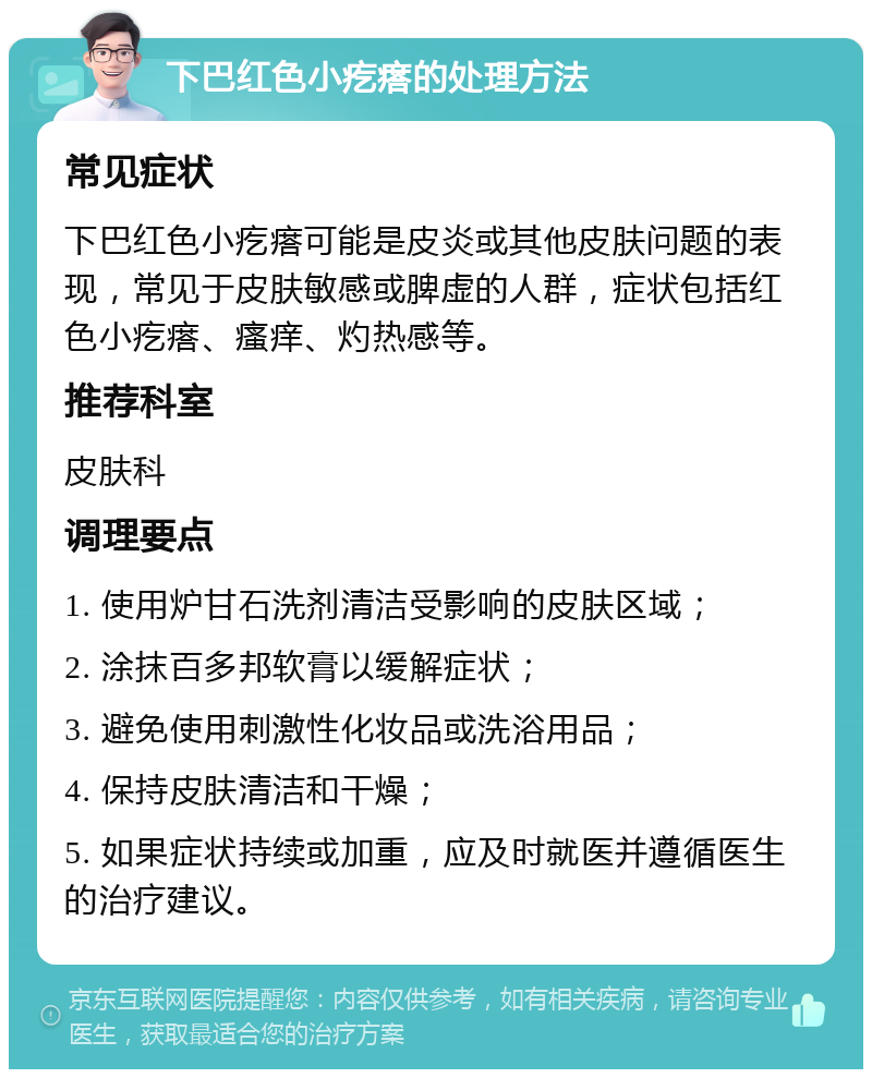 下巴红色小疙瘩的处理方法 常见症状 下巴红色小疙瘩可能是皮炎或其他皮肤问题的表现，常见于皮肤敏感或脾虚的人群，症状包括红色小疙瘩、瘙痒、灼热感等。 推荐科室 皮肤科 调理要点 1. 使用炉甘石洗剂清洁受影响的皮肤区域； 2. 涂抹百多邦软膏以缓解症状； 3. 避免使用刺激性化妆品或洗浴用品； 4. 保持皮肤清洁和干燥； 5. 如果症状持续或加重，应及时就医并遵循医生的治疗建议。