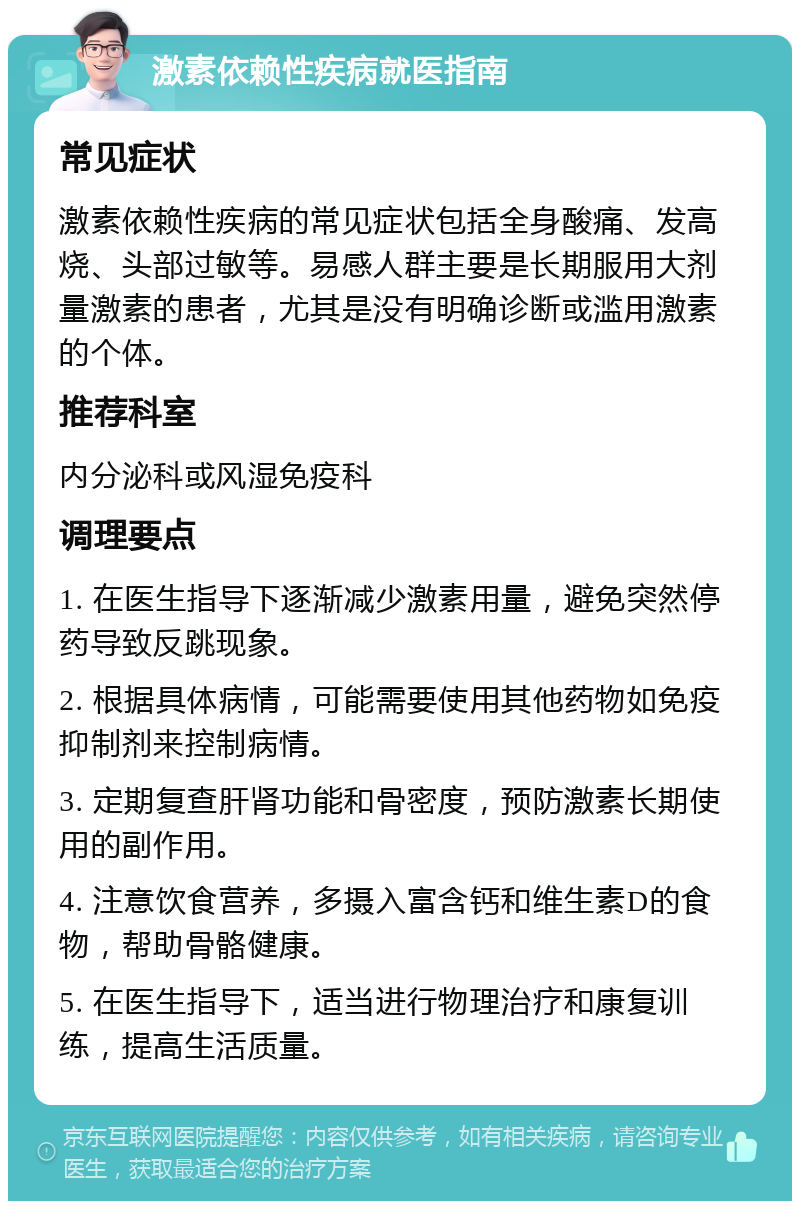 激素依赖性疾病就医指南 常见症状 激素依赖性疾病的常见症状包括全身酸痛、发高烧、头部过敏等。易感人群主要是长期服用大剂量激素的患者，尤其是没有明确诊断或滥用激素的个体。 推荐科室 内分泌科或风湿免疫科 调理要点 1. 在医生指导下逐渐减少激素用量，避免突然停药导致反跳现象。 2. 根据具体病情，可能需要使用其他药物如免疫抑制剂来控制病情。 3. 定期复查肝肾功能和骨密度，预防激素长期使用的副作用。 4. 注意饮食营养，多摄入富含钙和维生素D的食物，帮助骨骼健康。 5. 在医生指导下，适当进行物理治疗和康复训练，提高生活质量。