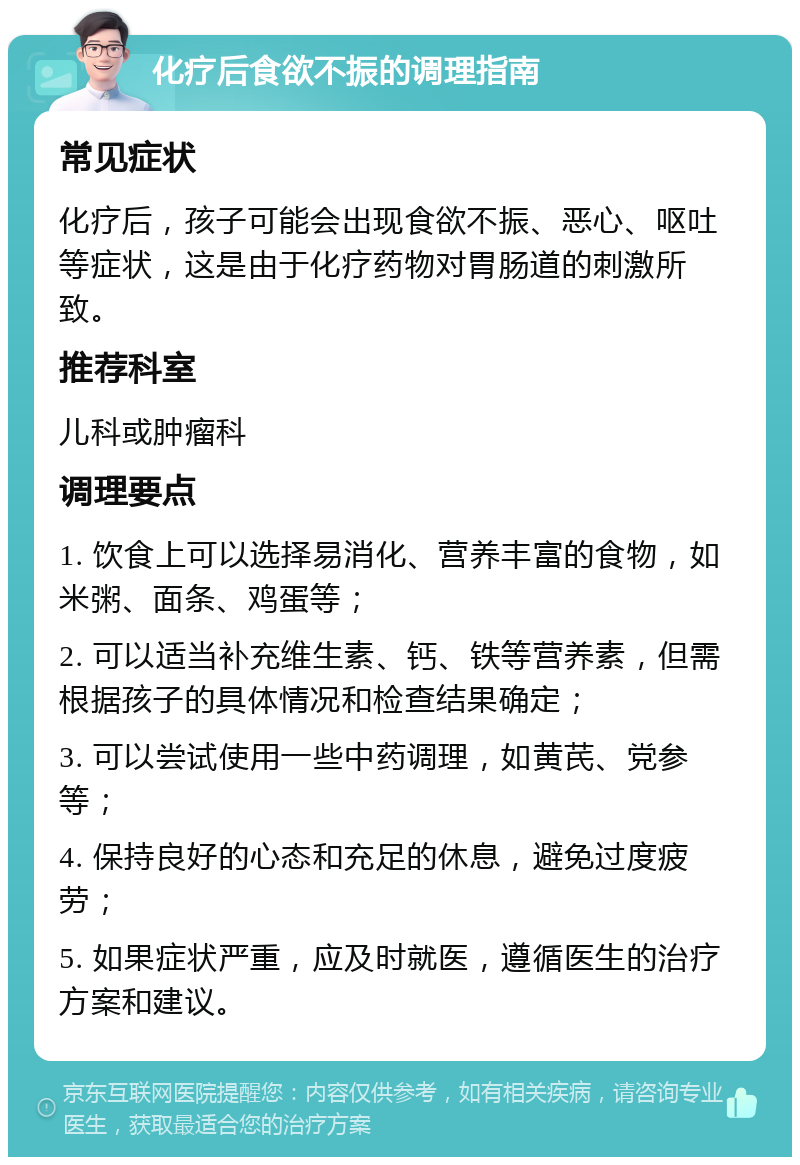 化疗后食欲不振的调理指南 常见症状 化疗后，孩子可能会出现食欲不振、恶心、呕吐等症状，这是由于化疗药物对胃肠道的刺激所致。 推荐科室 儿科或肿瘤科 调理要点 1. 饮食上可以选择易消化、营养丰富的食物，如米粥、面条、鸡蛋等； 2. 可以适当补充维生素、钙、铁等营养素，但需根据孩子的具体情况和检查结果确定； 3. 可以尝试使用一些中药调理，如黄芪、党参等； 4. 保持良好的心态和充足的休息，避免过度疲劳； 5. 如果症状严重，应及时就医，遵循医生的治疗方案和建议。