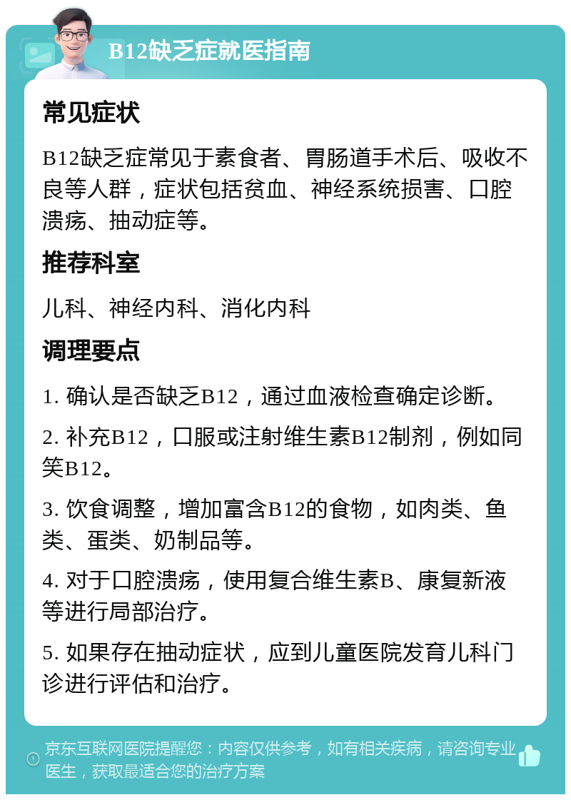 B12缺乏症就医指南 常见症状 B12缺乏症常见于素食者、胃肠道手术后、吸收不良等人群，症状包括贫血、神经系统损害、口腔溃疡、抽动症等。 推荐科室 儿科、神经内科、消化内科 调理要点 1. 确认是否缺乏B12，通过血液检查确定诊断。 2. 补充B12，口服或注射维生素B12制剂，例如同笑B12。 3. 饮食调整，增加富含B12的食物，如肉类、鱼类、蛋类、奶制品等。 4. 对于口腔溃疡，使用复合维生素B、康复新液等进行局部治疗。 5. 如果存在抽动症状，应到儿童医院发育儿科门诊进行评估和治疗。