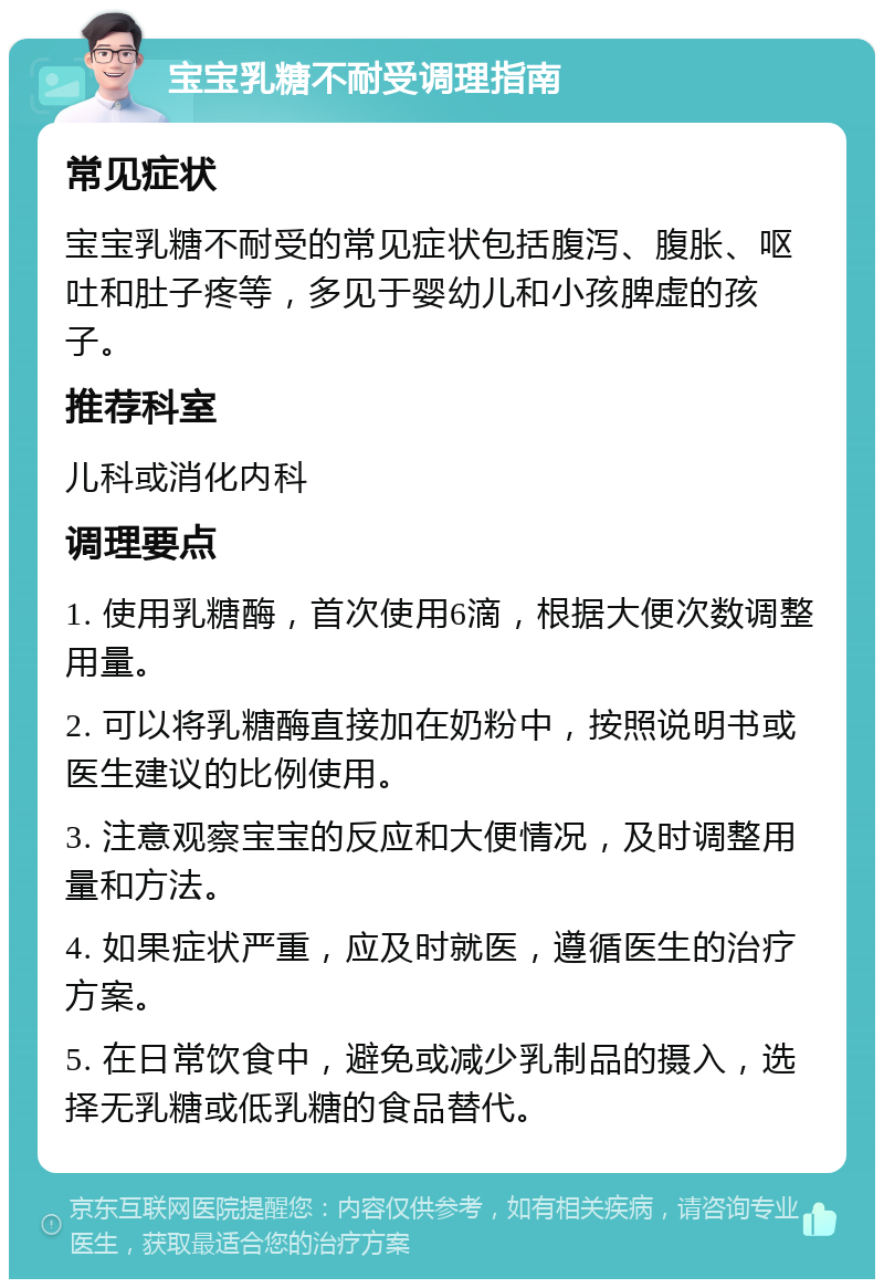 宝宝乳糖不耐受调理指南 常见症状 宝宝乳糖不耐受的常见症状包括腹泻、腹胀、呕吐和肚子疼等，多见于婴幼儿和小孩脾虚的孩子。 推荐科室 儿科或消化内科 调理要点 1. 使用乳糖酶，首次使用6滴，根据大便次数调整用量。 2. 可以将乳糖酶直接加在奶粉中，按照说明书或医生建议的比例使用。 3. 注意观察宝宝的反应和大便情况，及时调整用量和方法。 4. 如果症状严重，应及时就医，遵循医生的治疗方案。 5. 在日常饮食中，避免或减少乳制品的摄入，选择无乳糖或低乳糖的食品替代。