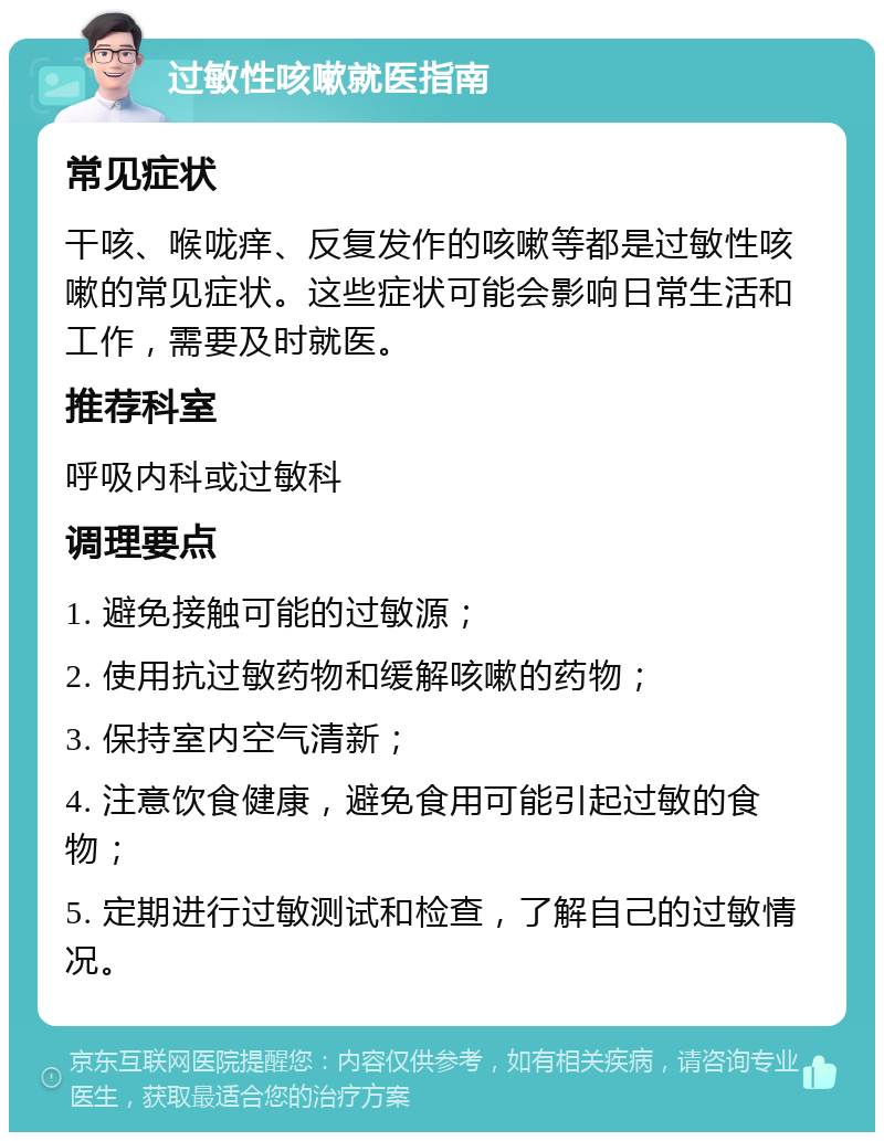 过敏性咳嗽就医指南 常见症状 干咳、喉咙痒、反复发作的咳嗽等都是过敏性咳嗽的常见症状。这些症状可能会影响日常生活和工作，需要及时就医。 推荐科室 呼吸内科或过敏科 调理要点 1. 避免接触可能的过敏源； 2. 使用抗过敏药物和缓解咳嗽的药物； 3. 保持室内空气清新； 4. 注意饮食健康，避免食用可能引起过敏的食物； 5. 定期进行过敏测试和检查，了解自己的过敏情况。