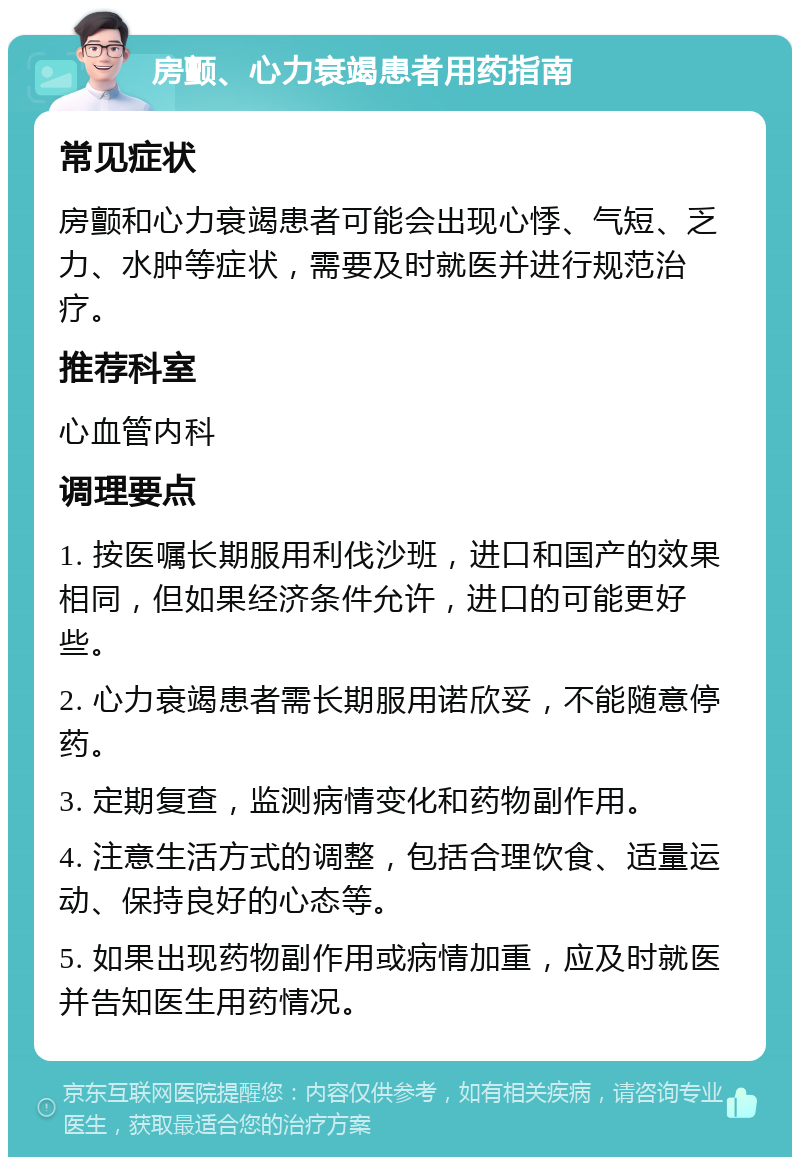 房颤、心力衰竭患者用药指南 常见症状 房颤和心力衰竭患者可能会出现心悸、气短、乏力、水肿等症状，需要及时就医并进行规范治疗。 推荐科室 心血管内科 调理要点 1. 按医嘱长期服用利伐沙班，进口和国产的效果相同，但如果经济条件允许，进口的可能更好些。 2. 心力衰竭患者需长期服用诺欣妥，不能随意停药。 3. 定期复查，监测病情变化和药物副作用。 4. 注意生活方式的调整，包括合理饮食、适量运动、保持良好的心态等。 5. 如果出现药物副作用或病情加重，应及时就医并告知医生用药情况。