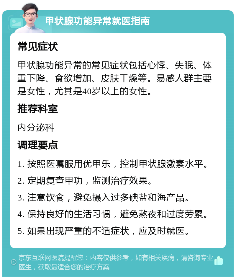 甲状腺功能异常就医指南 常见症状 甲状腺功能异常的常见症状包括心悸、失眠、体重下降、食欲增加、皮肤干燥等。易感人群主要是女性，尤其是40岁以上的女性。 推荐科室 内分泌科 调理要点 1. 按照医嘱服用优甲乐，控制甲状腺激素水平。 2. 定期复查甲功，监测治疗效果。 3. 注意饮食，避免摄入过多碘盐和海产品。 4. 保持良好的生活习惯，避免熬夜和过度劳累。 5. 如果出现严重的不适症状，应及时就医。