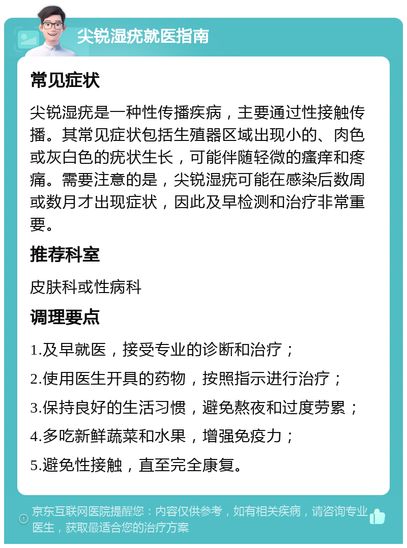 尖锐湿疣就医指南 常见症状 尖锐湿疣是一种性传播疾病，主要通过性接触传播。其常见症状包括生殖器区域出现小的、肉色或灰白色的疣状生长，可能伴随轻微的瘙痒和疼痛。需要注意的是，尖锐湿疣可能在感染后数周或数月才出现症状，因此及早检测和治疗非常重要。 推荐科室 皮肤科或性病科 调理要点 1.及早就医，接受专业的诊断和治疗； 2.使用医生开具的药物，按照指示进行治疗； 3.保持良好的生活习惯，避免熬夜和过度劳累； 4.多吃新鲜蔬菜和水果，增强免疫力； 5.避免性接触，直至完全康复。