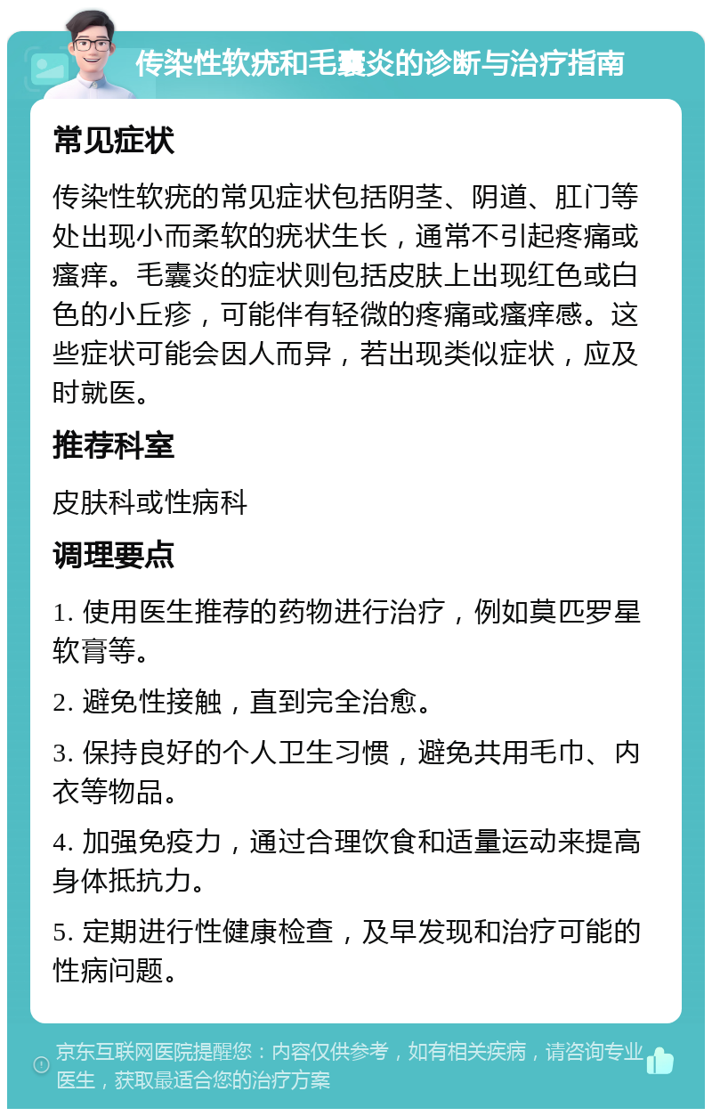 传染性软疣和毛囊炎的诊断与治疗指南 常见症状 传染性软疣的常见症状包括阴茎、阴道、肛门等处出现小而柔软的疣状生长，通常不引起疼痛或瘙痒。毛囊炎的症状则包括皮肤上出现红色或白色的小丘疹，可能伴有轻微的疼痛或瘙痒感。这些症状可能会因人而异，若出现类似症状，应及时就医。 推荐科室 皮肤科或性病科 调理要点 1. 使用医生推荐的药物进行治疗，例如莫匹罗星软膏等。 2. 避免性接触，直到完全治愈。 3. 保持良好的个人卫生习惯，避免共用毛巾、内衣等物品。 4. 加强免疫力，通过合理饮食和适量运动来提高身体抵抗力。 5. 定期进行性健康检查，及早发现和治疗可能的性病问题。