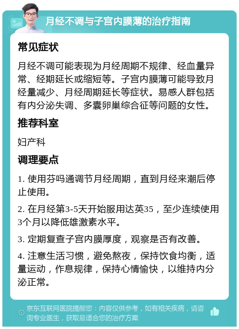 月经不调与子宫内膜薄的治疗指南 常见症状 月经不调可能表现为月经周期不规律、经血量异常、经期延长或缩短等。子宫内膜薄可能导致月经量减少、月经周期延长等症状。易感人群包括有内分泌失调、多囊卵巢综合征等问题的女性。 推荐科室 妇产科 调理要点 1. 使用芬吗通调节月经周期，直到月经来潮后停止使用。 2. 在月经第3-5天开始服用达英35，至少连续使用3个月以降低雄激素水平。 3. 定期复查子宫内膜厚度，观察是否有改善。 4. 注意生活习惯，避免熬夜，保持饮食均衡，适量运动，作息规律，保持心情愉快，以维持内分泌正常。