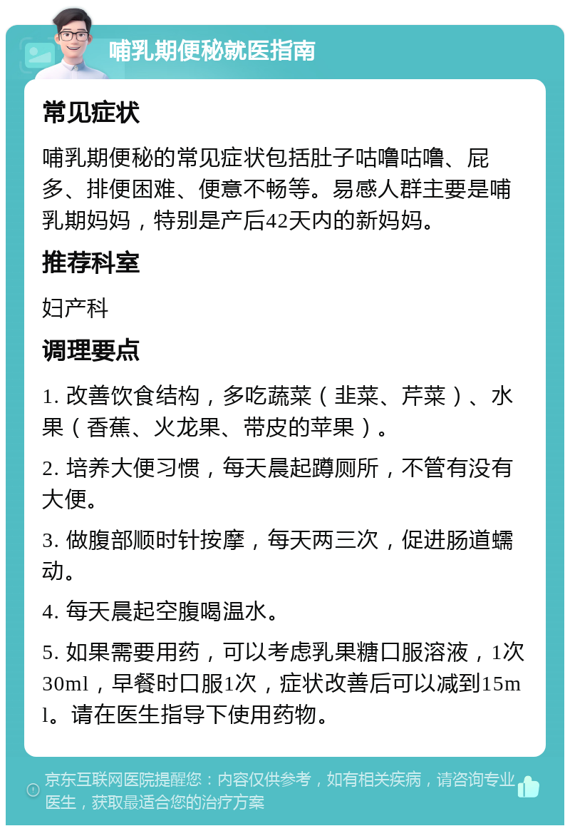 哺乳期便秘就医指南 常见症状 哺乳期便秘的常见症状包括肚子咕噜咕噜、屁多、排便困难、便意不畅等。易感人群主要是哺乳期妈妈，特别是产后42天内的新妈妈。 推荐科室 妇产科 调理要点 1. 改善饮食结构，多吃蔬菜（韭菜、芹菜）、水果（香蕉、火龙果、带皮的苹果）。 2. 培养大便习惯，每天晨起蹲厕所，不管有没有大便。 3. 做腹部顺时针按摩，每天两三次，促进肠道蠕动。 4. 每天晨起空腹喝温水。 5. 如果需要用药，可以考虑乳果糖口服溶液，1次30ml，早餐时口服1次，症状改善后可以减到15ml。请在医生指导下使用药物。