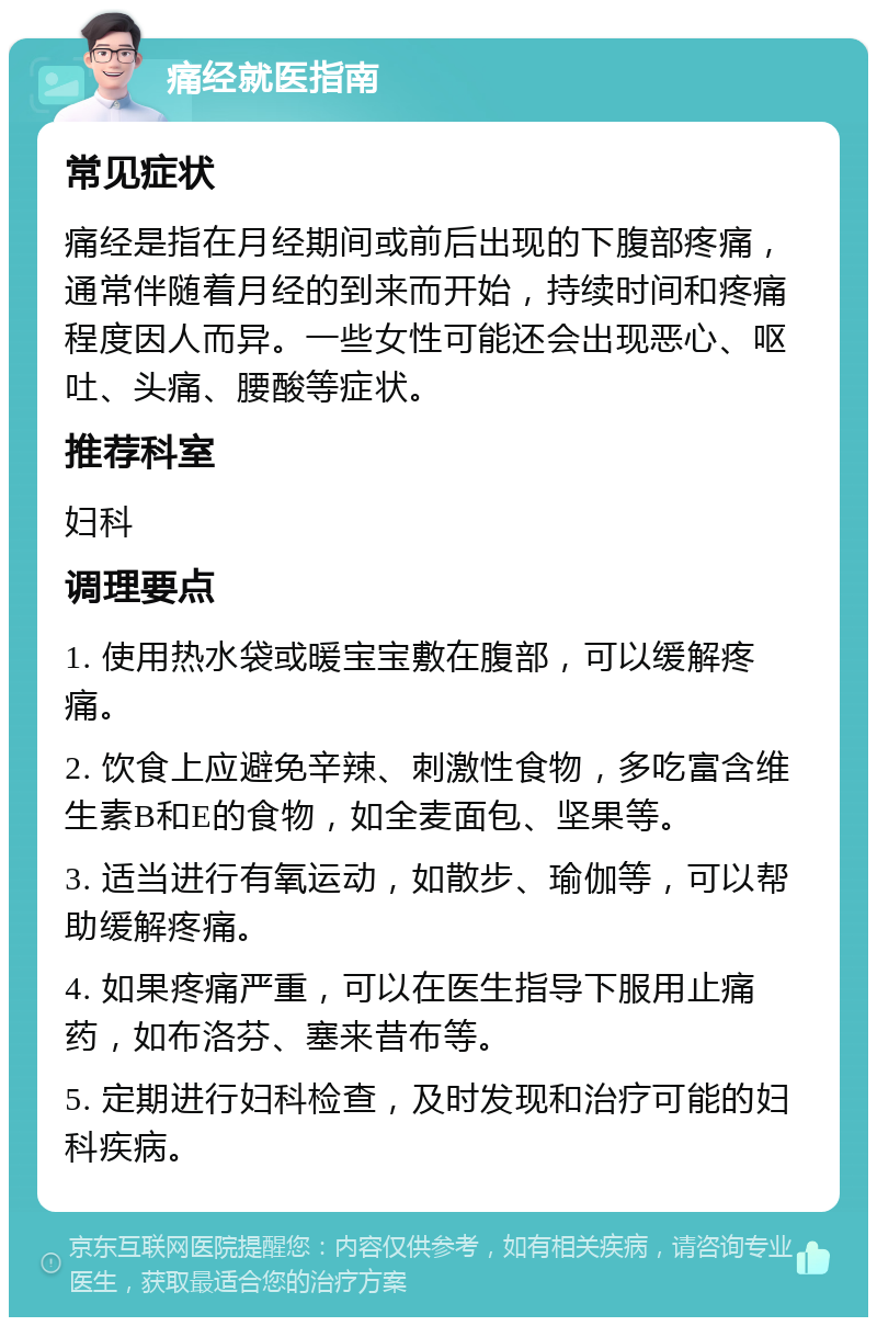 痛经就医指南 常见症状 痛经是指在月经期间或前后出现的下腹部疼痛，通常伴随着月经的到来而开始，持续时间和疼痛程度因人而异。一些女性可能还会出现恶心、呕吐、头痛、腰酸等症状。 推荐科室 妇科 调理要点 1. 使用热水袋或暖宝宝敷在腹部，可以缓解疼痛。 2. 饮食上应避免辛辣、刺激性食物，多吃富含维生素B和E的食物，如全麦面包、坚果等。 3. 适当进行有氧运动，如散步、瑜伽等，可以帮助缓解疼痛。 4. 如果疼痛严重，可以在医生指导下服用止痛药，如布洛芬、塞来昔布等。 5. 定期进行妇科检查，及时发现和治疗可能的妇科疾病。