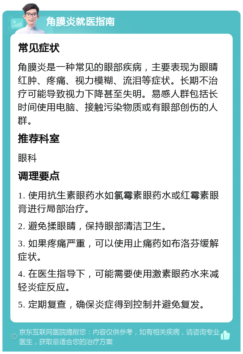 角膜炎就医指南 常见症状 角膜炎是一种常见的眼部疾病，主要表现为眼睛红肿、疼痛、视力模糊、流泪等症状。长期不治疗可能导致视力下降甚至失明。易感人群包括长时间使用电脑、接触污染物质或有眼部创伤的人群。 推荐科室 眼科 调理要点 1. 使用抗生素眼药水如氯霉素眼药水或红霉素眼膏进行局部治疗。 2. 避免揉眼睛，保持眼部清洁卫生。 3. 如果疼痛严重，可以使用止痛药如布洛芬缓解症状。 4. 在医生指导下，可能需要使用激素眼药水来减轻炎症反应。 5. 定期复查，确保炎症得到控制并避免复发。