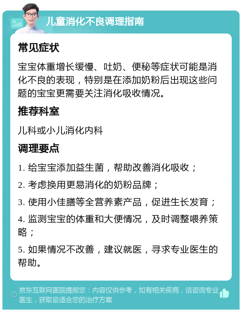 儿童消化不良调理指南 常见症状 宝宝体重增长缓慢、吐奶、便秘等症状可能是消化不良的表现，特别是在添加奶粉后出现这些问题的宝宝更需要关注消化吸收情况。 推荐科室 儿科或小儿消化内科 调理要点 1. 给宝宝添加益生菌，帮助改善消化吸收； 2. 考虑换用更易消化的奶粉品牌； 3. 使用小佳膳等全营养素产品，促进生长发育； 4. 监测宝宝的体重和大便情况，及时调整喂养策略； 5. 如果情况不改善，建议就医，寻求专业医生的帮助。